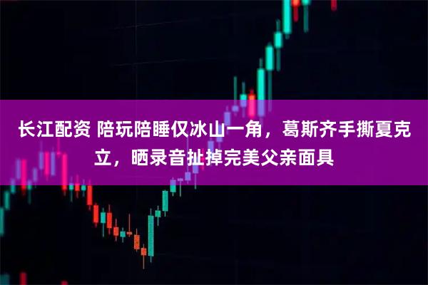 长江配资 陪玩陪睡仅冰山一角，葛斯齐手撕夏克立，晒录音扯掉完美父亲面具