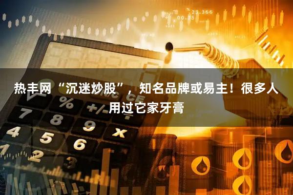 热丰网 “沉迷炒股”，知名品牌或易主！很多人用过它家牙膏