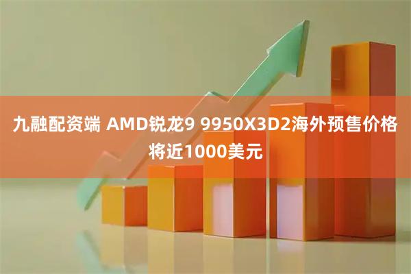九融配资端 AMD锐龙9 9950X3D2海外预售价格将近1000美元