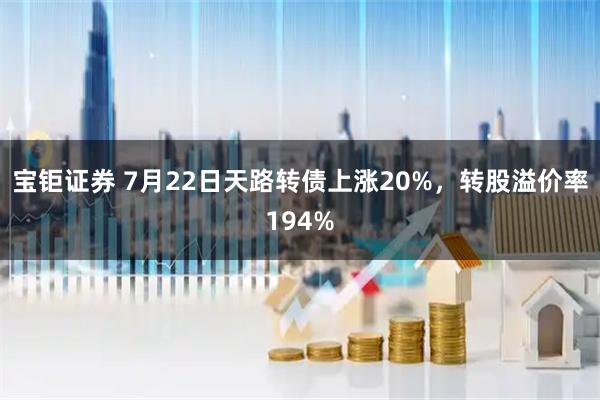 宝钜证券 7月22日天路转债上涨20%，转股溢价率194%