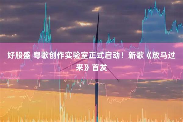 好股盛 粤歌创作实验室正式启动！新歌《放马过来》首发